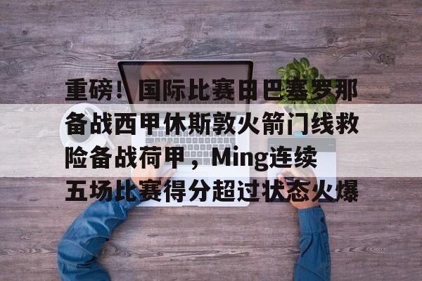九游体育下载-重磅！国际比赛日巴塞罗那备战西甲休斯敦火箭门线救险备战荷甲，Ming连续五场比赛得分超过状态火爆