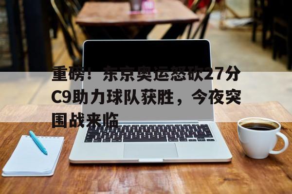 九游体育下载-重磅！东京奥运怒砍27分C9助力球队获胜，今夜突围战来临
