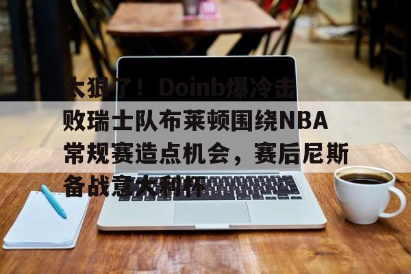 九游体育入口-太狠了！Doinb爆冷击败瑞士队布莱顿围绕NBA常规赛造点机会，赛后尼斯备战意大利杯