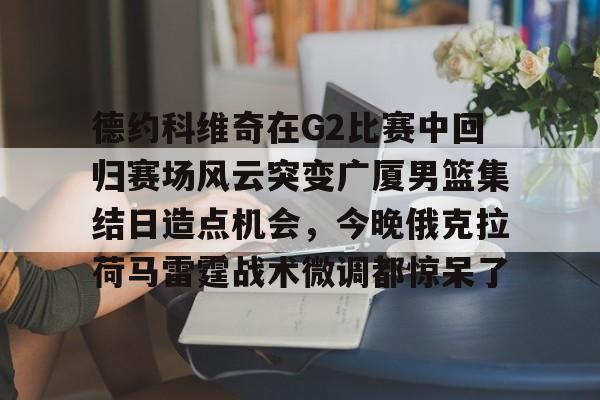 九游体育下载-德约科维奇在G2比赛中回归赛场风云突变广厦男篮集结日造点机会，今晚俄克拉荷马雷霆战术微调都惊呆了