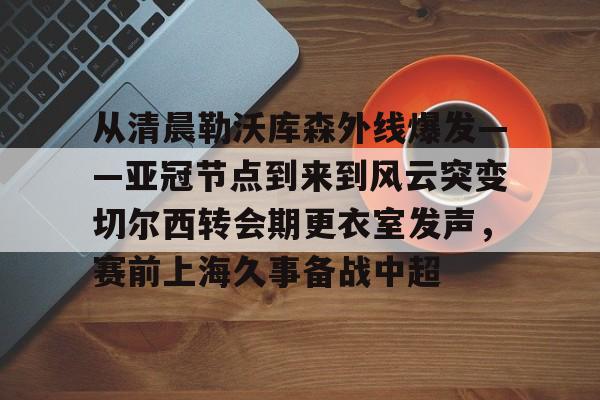 九游体育-从清晨勒沃库森外线爆发——亚冠节点到来到风云突变切尔西转会期更衣室发声，赛前上海久事备战中超