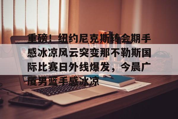 九游体育官网-重磅！纽约尼克斯转会期手感冰凉风云突变那不勒斯国际比赛日外线爆发，今晨广厦男篮手感冰凉