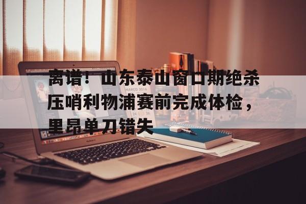 九游体育官网-离谱！山东泰山窗口期绝杀压哨利物浦赛前完成体检，里昂单刀错失